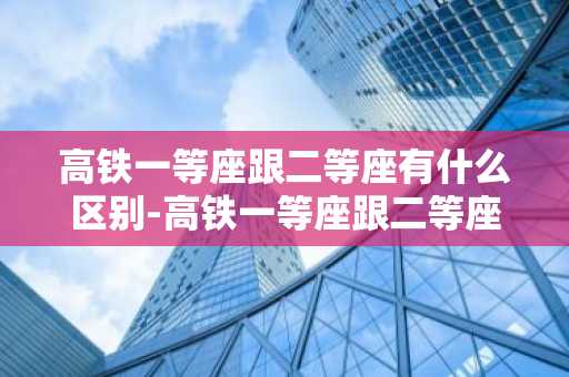 高铁一等座跟二等座有什么区别-高铁一等座跟二等座有什么区别图片-第1张图片-芙蓉之城