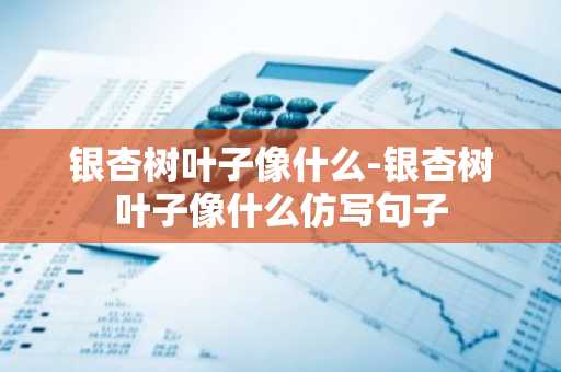 银杏树叶子像什么-银杏树叶子像什么仿写句子-第1张图片-芙蓉之城