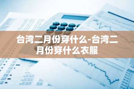 台湾二月份穿什么-台湾二月份穿什么衣服-第1张图片-芙蓉之城