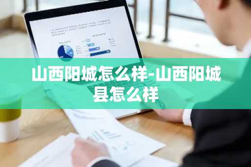 山西阳城怎么样-山西阳城县怎么样-第1张图片-芙蓉之城