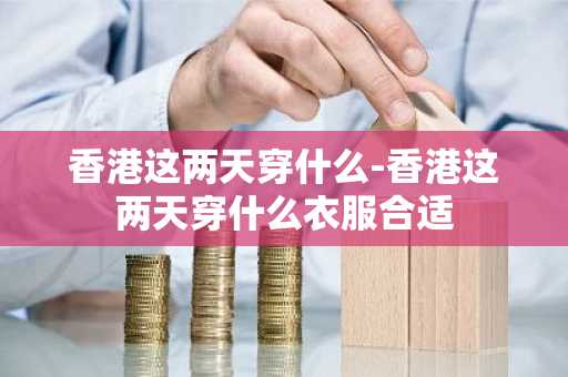 香港这两天穿什么-香港这两天穿什么衣服合适-第1张图片-芙蓉之城