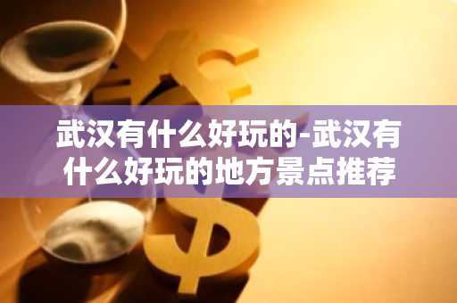 武汉有什么好玩的-武汉有什么好玩的地方景点推荐-第1张图片-芙蓉之城