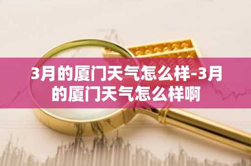 3月的厦门天气怎么样-3月的厦门天气怎么样啊-第1张图片-芙蓉之城