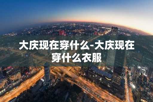 大庆现在穿什么-大庆现在穿什么衣服-第1张图片-芙蓉之城