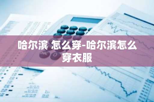 哈尔滨 怎么穿-哈尔滨怎么穿衣服-第1张图片-芙蓉之城