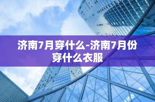 济南7月穿什么-济南7月份穿什么衣服-第1张图片-芙蓉之城