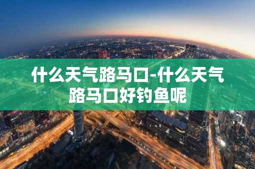 什么天气路马口-什么天气路马口好钓鱼呢-第1张图片-芙蓉之城