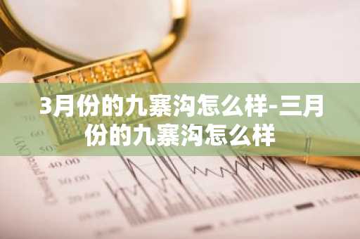 3月份的九寨沟怎么样-三月份的九寨沟怎么样-第1张图片-芙蓉之城