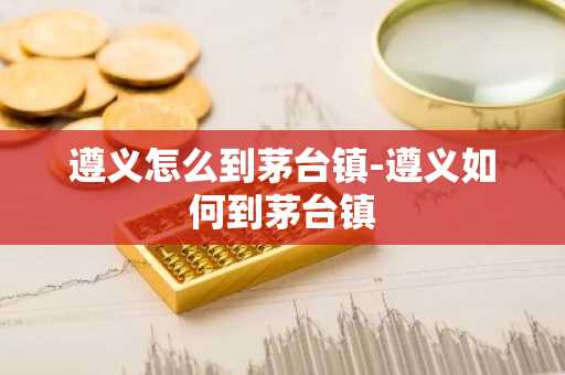 遵义怎么到茅台镇-遵义如何到茅台镇-第1张图片-芙蓉之城