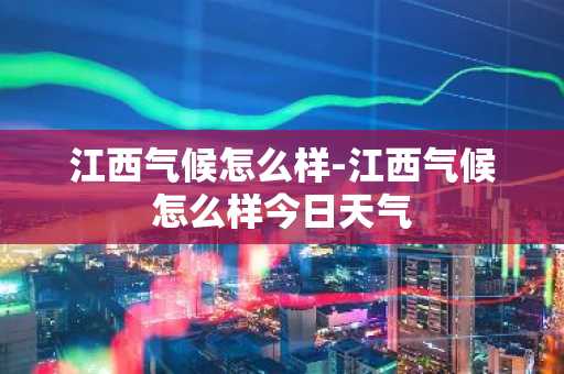江西气候怎么样-江西气候怎么样今日天气-第1张图片-芙蓉之城