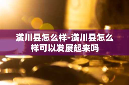 潢川县怎么样-潢川县怎么样可以发展起来吗-第1张图片-芙蓉之城