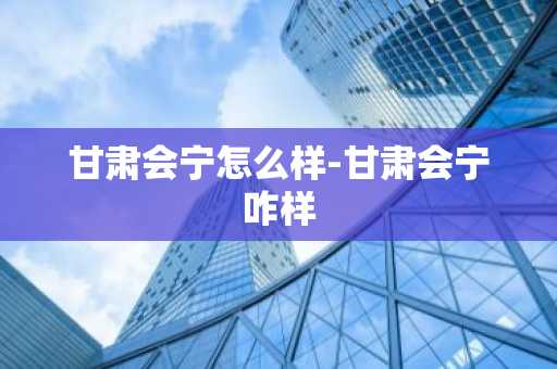甘肃会宁怎么样-甘肃会宁咋样-第1张图片-芙蓉之城