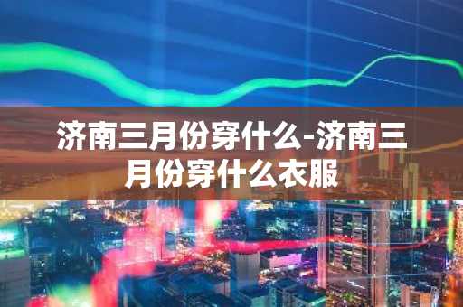 济南三月份穿什么-济南三月份穿什么衣服-第1张图片-芙蓉之城