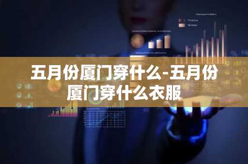 五月份厦门穿什么-五月份厦门穿什么衣服-第1张图片-芙蓉之城
