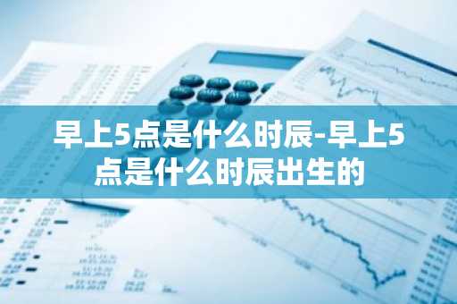 早上5点是什么时辰-早上5点是什么时辰出生的-第1张图片-芙蓉之城