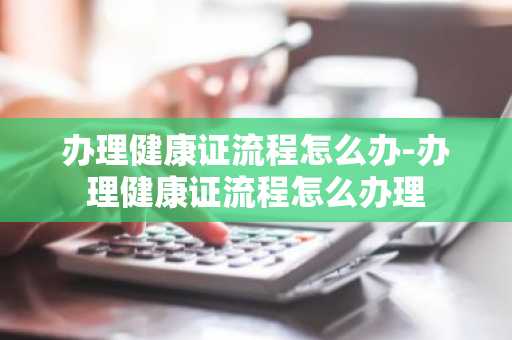 办理健康证流程怎么办-办理健康证流程怎么办理-第1张图片-芙蓉之城