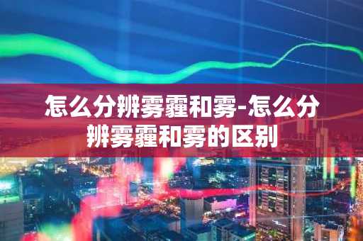 怎么分辨雾霾和雾-怎么分辨雾霾和雾的区别-第1张图片-芙蓉之城