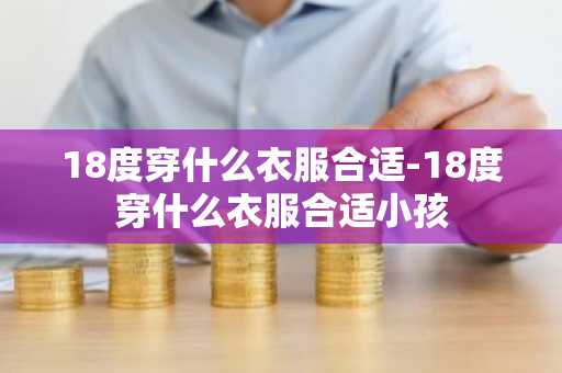 18度穿什么衣服合适-18度穿什么衣服合适小孩-第1张图片-芙蓉之城