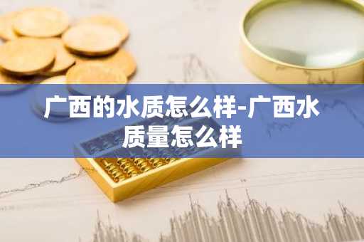 广西的水质怎么样-广西水质量怎么样-第1张图片-芙蓉之城