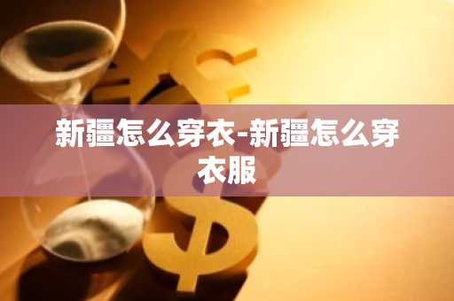 新疆怎么穿衣-新疆怎么穿衣服-第1张图片-芙蓉之城