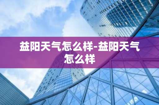 益阳天气怎么样-益阳天气怎么样-第1张图片-芙蓉之城