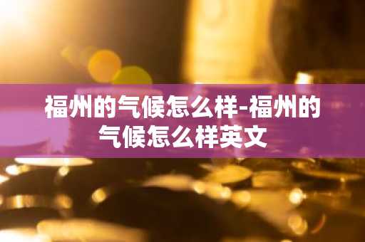 福州的气候怎么样-福州的气候怎么样英文-第1张图片-芙蓉之城