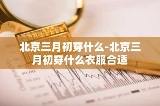 北京三月初穿什么-北京三月初穿什么衣服合适-第1张图片-芙蓉之城