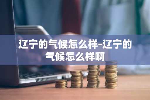 辽宁的气候怎么样-辽宁的气候怎么样啊-第1张图片-芙蓉之城
