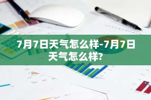 7月7日天气怎么样-7月7日天气怎么样?-第1张图片-芙蓉之城