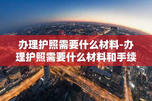 办理护照需要什么材料-办理护照需要什么材料和手续-第1张图片-芙蓉之城