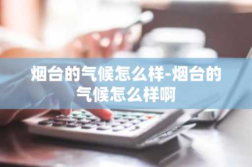 烟台的气候怎么样-烟台的气候怎么样啊-第1张图片-芙蓉之城
