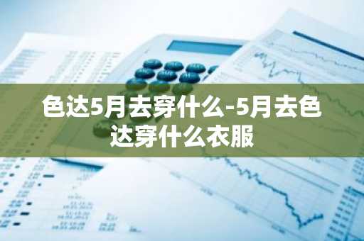 色达5月去穿什么-5月去色达穿什么衣服-第1张图片-芙蓉之城