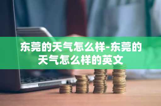 东莞的天气怎么样-东莞的天气怎么样的英文-第1张图片-芙蓉之城