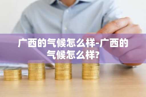 广西的气候怎么样-广西的气候怎么样?-第1张图片-芙蓉之城