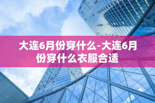 大连6月份穿什么-大连6月份穿什么衣服合适-第1张图片-芙蓉之城