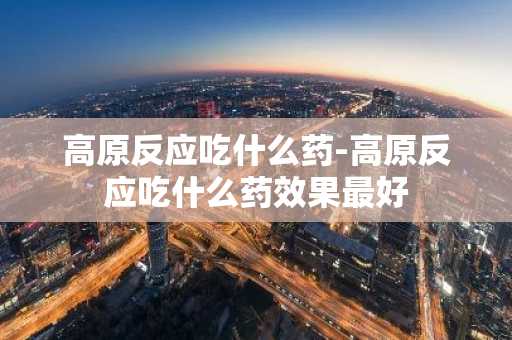 高原反应吃什么药-高原反应吃什么药效果最好-第1张图片-芙蓉之城