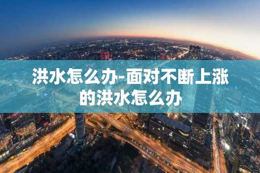 洪水怎么办-面对不断上涨的洪水怎么办-第1张图片-芙蓉之城