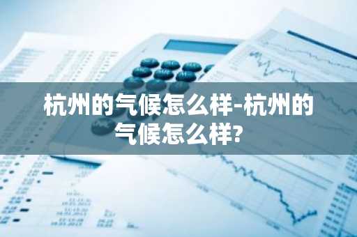 杭州的气候怎么样-杭州的气候怎么样?-第1张图片-芙蓉之城