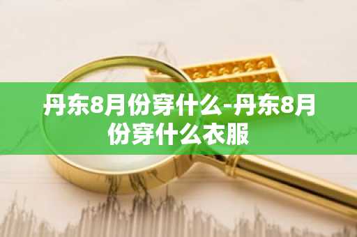 丹东8月份穿什么-丹东8月份穿什么衣服-第1张图片-芙蓉之城
