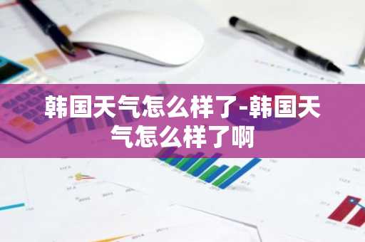 韩国天气怎么样了-韩国天气怎么样了啊-第1张图片-芙蓉之城