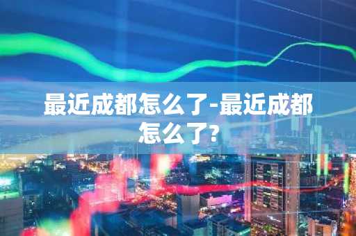 最近成都怎么了-最近成都怎么了?-第1张图片-芙蓉之城