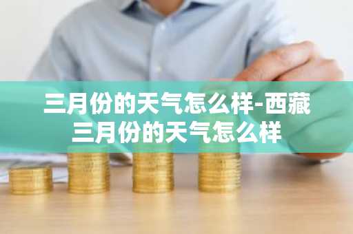 三月份的天气怎么样-西藏三月份的天气怎么样-第1张图片-芙蓉之城