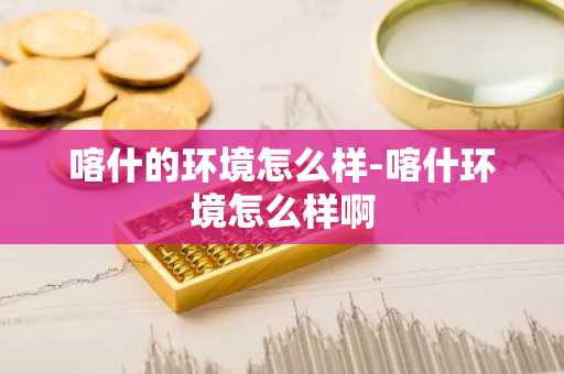 喀什的环境怎么样-喀什环境怎么样啊-第1张图片-芙蓉之城