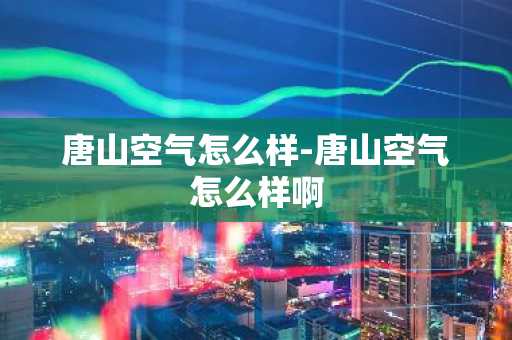 唐山空气怎么样-唐山空气怎么样啊-第1张图片-芙蓉之城