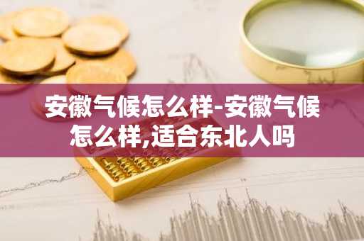 安徽气候怎么样-安徽气候怎么样,适合东北人吗-第1张图片-芙蓉之城
