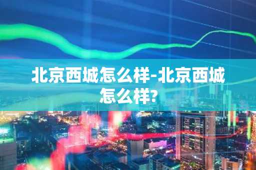 北京西城怎么样-北京西城怎么样?-第1张图片-芙蓉之城