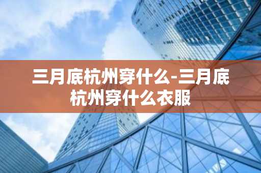 三月底杭州穿什么-三月底杭州穿什么衣服-第1张图片-芙蓉之城