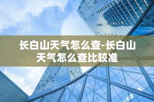 长白山天气怎么查-长白山天气怎么查比较准-第1张图片-芙蓉之城
