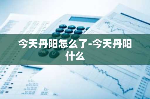 今天丹阳怎么了-今天丹阳什么-第1张图片-芙蓉之城