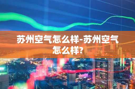 苏州空气怎么样-苏州空气怎么样?-第1张图片-芙蓉之城